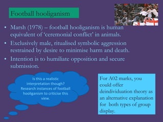 Football hooliganism
• Marsh (1978) – football hooliganism is human
  equivalent of ‘ceremonial conflict’ in animals.
• Exclusively male, ritualised symbolic aggression
  restrained by desire to minimise harm and death.
• Intention is to humiliate opposition and secure
  submission.
             Is this a realistic       For A02 marks, you
         interpretation though?        could offer
      Research instances of football
       hooliganism to criticise this   deindividuation theory as
                   view.               an alternative explanation
                                       for both types of group
                                       display.
 