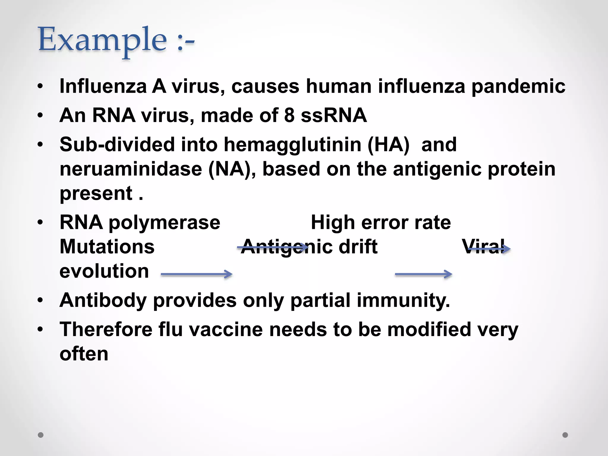 Example :-
• Influenza A virus, causes human influenza pandemic
• An RNA virus, made of 8 ssRNA
• Sub-divided into hemagglutinin (HA) and
neruaminidase (NA), based on the antigenic protein
present .
• RNA polymerase High error rate
Mutations Antigenic drift Viral
evolution
• Antibody provides only partial immunity.
• Therefore flu vaccine needs to be modified very
often
 