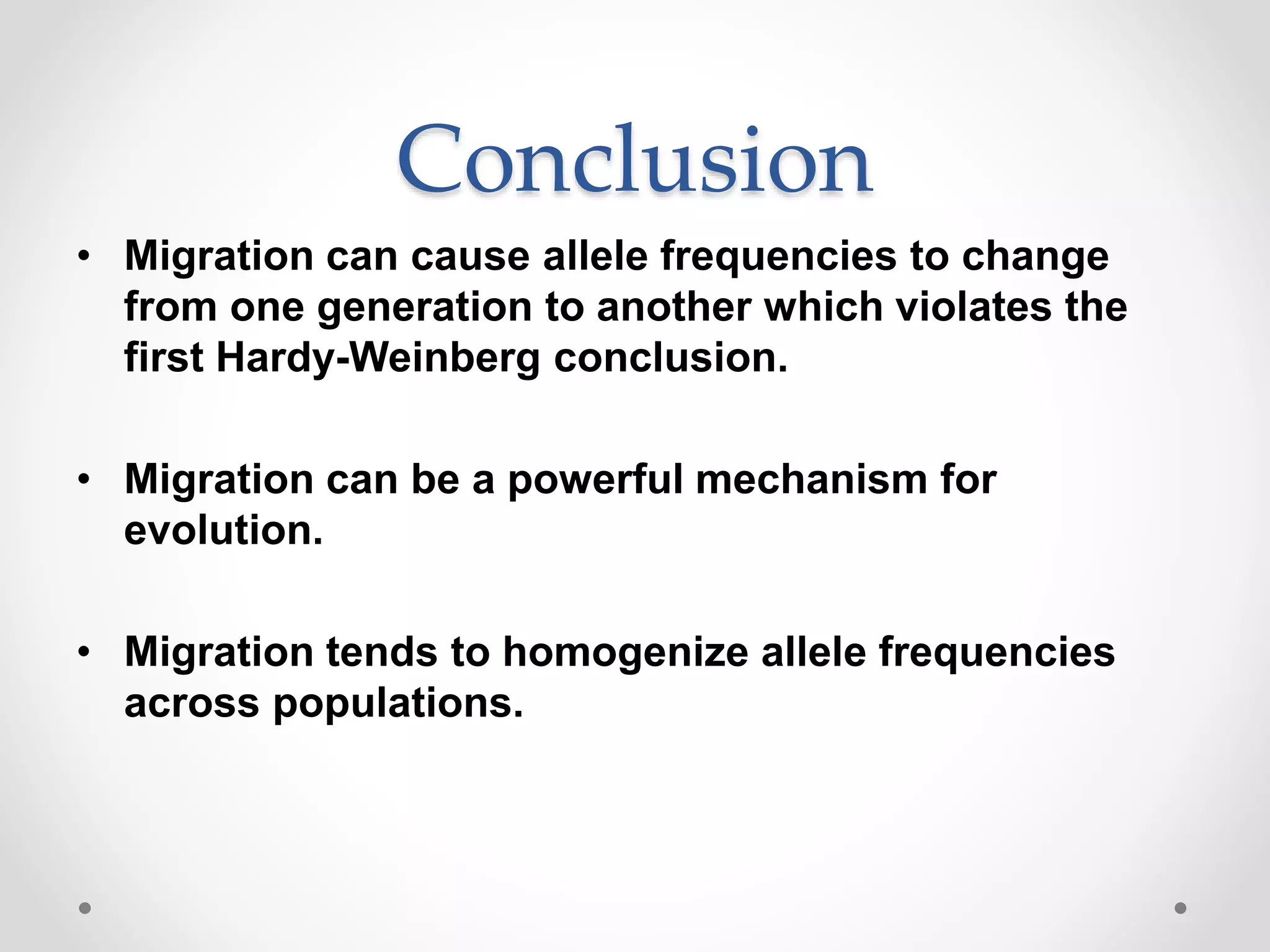 Conclusion
• Migration can cause allele frequencies to change
from one generation to another which violates the
first Hardy-Weinberg conclusion.
• Migration can be a powerful mechanism for
evolution.
• Migration tends to homogenize allele frequencies
across populations.
 