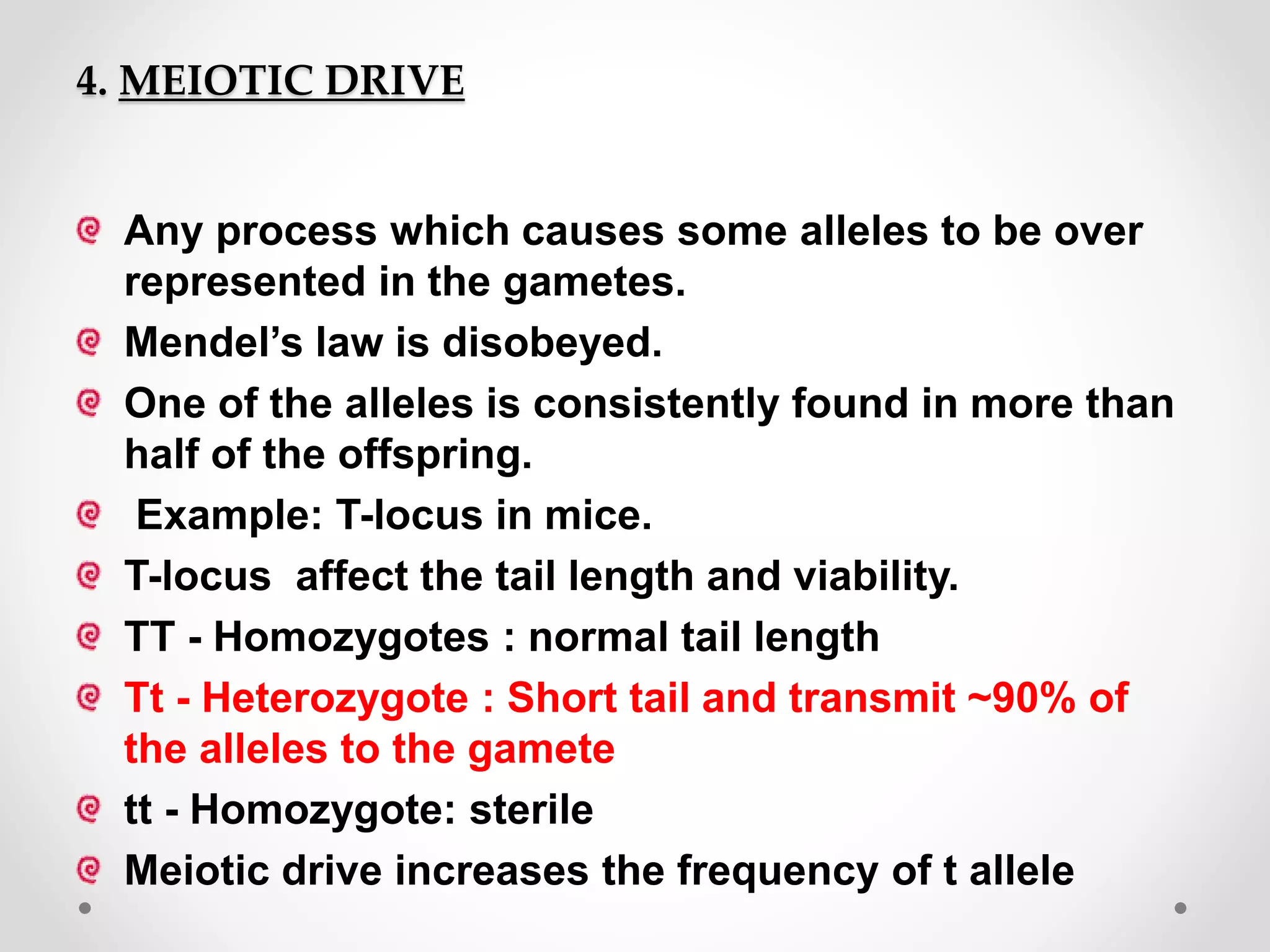 4. MEIOTIC DRIVE
Any process which causes some alleles to be over
represented in the gametes.
Mendel’s law is disobeyed.
One of the alleles is consistently found in more than
half of the offspring.
Example: T-locus in mice.
T-locus affect the tail length and viability.
TT - Homozygotes : normal tail length
Tt - Heterozygote : Short tail and transmit ~90% of
the alleles to the gamete
tt - Homozygote: sterile
Meiotic drive increases the frequency of t allele
 