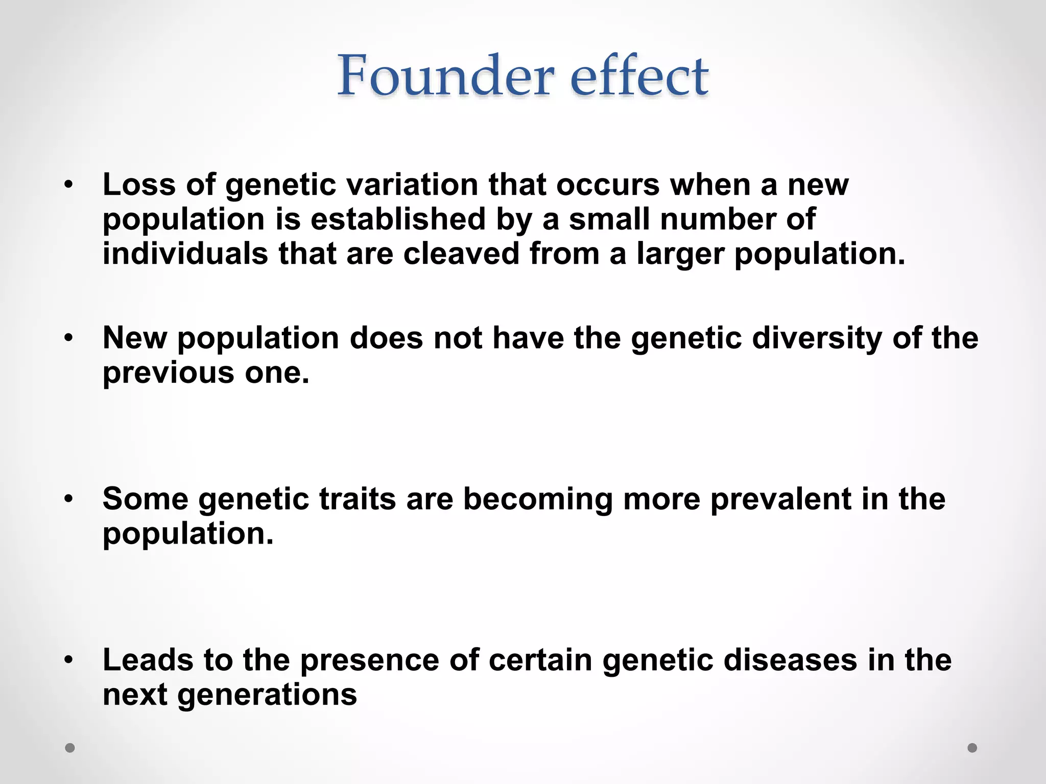 Founder effect
• Loss of genetic variation that occurs when a new
population is established by a small number of
individuals that are cleaved from a larger population.
• New population does not have the genetic diversity of the
previous one.
• Some genetic traits are becoming more prevalent in the
population.
• Leads to the presence of certain genetic diseases in the
next generations
 