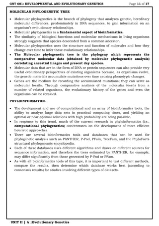 GNT 601: DEVELOPMENTAL AND EVOLUTIONARY GENETICS Page 11 of 17
UNIT II | A |Evolutionary Genetics
MOLECULAR PHYLOGENETIC TREE
 Molecular phylogenetics is the branch of phylogeny that analyzes genetic, hereditary
molecular differences, predominately in DNA sequences, to gain information on an
organism‟s evolutionary relationships.
 Molecular phylogenetics is a fundamental aspect of bioinformatics.
 The similarity of biological functions and molecular mechanisms in living organisms
strongly suggests that species descended from a common ancestor.
 Molecular phylogenetics uses the structure and function of molecules and how they
change over time to infer these evolutionary relationships.
 The Molecular phylogenetic tree is the phylogeny which represents the
comparative molecular data (obtained by molecular phylogenetic analysis)
correlating ancestral linages and present day species.
 Molecular data that are in the form of DNA or protein sequences can also provide very
useful evolutionary perspectives of existing organisms because, as organisms evolve,
the genetic materials accumulate mutations over time causing phenotypic changes.
 Genes are the medium for recording the accumulated mutations; they can serve as
molecular fossils. Through comparative analysis of the molecular fossils from a
number of related organisms, the evolutionary history of the genes and even the
organisms can be revealed.
PHYLOINFORMATICS
 The development and use of computational and an array of bioinformatics tools, the
ability to analyze large data sets in practical computing times, and yielding an
optimal or near-optimal solutions with high probability are being possible.
 In response to this trend, much of the current research in phyloinformatics (i.e.,
computational phylogenetics) concentrates on the development of more efficient
heuristic approaches.
 There are several bioinformatics tools and databases that can be used for
phylogenetic analysis such as PANTHER, P-Pod, PFam, TreeFam, and the PhyloFacts
structural phylogenomic encyclopedia.
 Each of these databases uses different algorithms and draws on different sources for
sequence information, and therefore the trees estimated by PANTHER, for example,
may differ significantly from those generated by P-Pod or PFam.
 As with all bioinformatics tools of this type, it is important to test different methods,
compare the results, then determine which database works best (according to
consensus results) for studies involving different types of datasets.
 