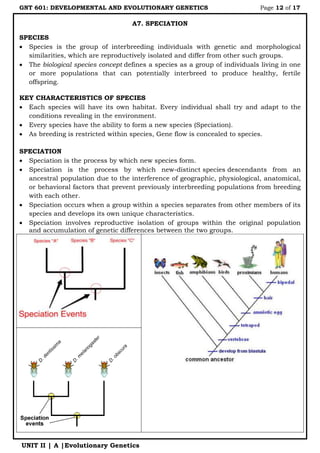 GNT 601: DEVELOPMENTAL AND EVOLUTIONARY GENETICS Page 12 of 17
UNIT II | A |Evolutionary Genetics
A7. SPECIATION
SPECIES
 Species is the group of interbreeding individuals with genetic and morphological
similarities, which are reproductively isolated and differ from other such groups.
 The biological species concept defines a species as a group of individuals living in one
or more populations that can potentially interbreed to produce healthy, fertile
offspring.
KEY CHARACTERISTICS OF SPECIES
 Each species will have its own habitat. Every individual shall try and adapt to the
conditions revealing in the environment.
 Every species have the ability to form a new species (Speciation).
 As breeding is restricted within species, Gene flow is concealed to species.
SPECIATION
 Speciation is the process by which new species form.
 Speciation is the process by which new-distinct species descendants from an
ancestral population due to the interference of geographic, physiological, anatomical,
or behavioral factors that prevent previously interbreeding populations from breeding
with each other.
 Speciation occurs when a group within a species separates from other members of its
species and develops its own unique characteristics.
 Speciation involves reproductive isolation of groups within the original population
and accumulation of genetic differences between the two groups.
 
