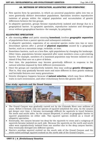 GNT 601: DEVELOPMENTAL AND EVOLUTIONARY GENETICS Page 14 of 17
UNIT II | A |Evolutionary Genetics
A8. METHODS OF SPECIATION; ALLOPATRIC AND SYMPATRIC
 New species form by speciation, in which an ancestral population splits into two or
more genetically distinct descendant populations. Speciation involves reproductive
isolation of groups within the original population and accumulation of genetic
differences between the two groups.
 In allopatric speciation, groups become reproductively isolated and diverge due to a
geographical barrier. In sympatric speciation, reproductive isolation and divergence
occur without geographical barriers—for example, by polyploidy
ALLOPATRIC SPECIATION
 allo meaning other and patric meaning homeland; involves geographic separation
of populations from a parent species and subsequent evolution.
 In allopatric speciation, organisms of an ancestral species evolve into two or more
descendant species after a period of physical separation caused by a geographic
barrier, such as a mountain range, rockslide, or river.
 Sometimes barriers, such as a lava flow, split populations by changing the landscape.
Other times, populations become separated after some members cross a pre-existing
barrier. For example, members of a mainland population may become isolated on an
island if they float over on a piece of debris.
 Over time, the populations may become genetically different in response to the
natural selection imposed by their different environments.
 Once the groups are reproductively isolated, they may undergo genetic divergence.
That is, they may gradually become more and more different in their genetic makeup
and heritable features over many generations.
 Genetic divergence happens because of natural selection, which may favor different
traits in each environment, and other evolutionary forces like genetic drift.
Case study: squirrels and the Grand Canyon
 The Grand Canyon was gradually carved out by the Colorado River over millions of
years. Before it formed, only one species of squirrel inhabited the area. As the canyon
got deeper over time, it became increasingly difficult for squirrels to travel between
the north and south sides. As the canyon deepened, it acted as geographic barrier to
squirrel populations on either side. Two squirrel species evolved as a result of
allopatric speciation.
 Eventually, the canyon became too deep for the squirrels to cross and a subgroup of
squirrels became isolated on each side. Because the squirrels on the north and south
sides were reproductively isolated from one another due to the deep canyon barrier,
they eventually diverged into different species.
 Harris's antelope squirrel evolved on the south side of the Grand Canyon and the
white-tailed antelope squirrel evolved on the north side of the Grand Canyon.
 