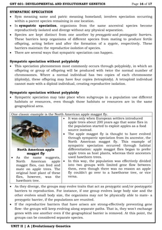 GNT 601: DEVELOPMENTAL AND EVOLUTIONARY GENETICS Page 16 of 17
UNIT II | A |Evolutionary Genetics
SYMPATRIC SPECIATION
 Sym meaning same and patric meaning homeland; involves speciation occurring
within a parent species remaining in one location.
 In sympatric speciation, organisms from the same ancestral species become
reproductively isolated and diverge without any physical separation.
 Species are kept distinct from one another by prezygotic and postzygotic barriers.
These barriers keep organisms of different species from mating to produce fertile
offspring, acting before and after the formation of a zygote, respectively. These
barriers maintain the reproductive isolation of species.
 There are several ways that sympatric speciation can happen.
Sympatric speciation without polyploidy
 This speciation phenomenon most commonly occurs through polyploidy, in which an
offspring or group of offspring will be produced with twice the normal number of
chromosomes. Where a normal individual has two copies of each chromosome
(diploidy), these offspring may have four copies (tetraploidy). A tetraploid individual
cannot mate with a diploid individual, creating reproductive isolation.
Sympatric speciation without polyploidy
 Sympatric speciation may take place when subgroups in a population use different
habitats or resources, even though those habitats or resources are in the same
geographical area.
One classic example is the North American apple maggot fly.
North American apple
maggot fly
 As the name suggests,
North American apple
maggot flies, can feed and
mate on apple trees. The
original host plant of these
flies, however, was the
hawthorn tree.
 It was only when European settlers introduced
apple trees about 200 years ago that some flies in
the population started to exploit apples as a food
source instead.
 The apple maggot fly is thought to have evolved
through sympatric speciation from its ancestor, the
North American maggot fly. This example of
sympatric speciation occurred through habitat
differentiation: apple maggot flies began to prefer
apple trees as host plants, whereas their ancestors
used hawthorn trees.
 In this way, the population was effectively divided
into two groups with limited gene flow between
them, even though there was no reason an apple
fly couldn't go over to a hawthorne tree, or vice
versa.
 As they diverge, the groups may evolve traits that act as prezygotic and/or postzygotic
barriers to reproduction. For instance, if one group evolves large body size and the
other evolves small body size, the organisms may not be physically able to mate- a
prezygotic barrier, if the populations are reunited.
 If the reproductive barriers that have arisen are strong-effectively preventing gene
flow- the groups will keep evolving along separate paths. That is, they won't exchange
genes with one another even if the geographical barrier is removed. At this point, the
groups can be considered separate species.
 