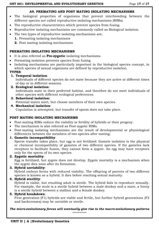 GNT 601: DEVELOPMENTAL AND EVOLUTIONARY GENETICS Page 17 of 17
UNIT II | A |Evolutionary Genetics
A9. PREMATING AND POST MATING ISOLATING MECHANISMS
 The biological properties of organisms that prevent interbreeding between the
different species are called reproductive isolating mechanisms (RIMs).
 The reproductive characteristics which prevent species from fusing.
 Reproductive isolating mechanisms are commonly called as Biological isolation.
 The two types of reproductive isolating mechanisms are;
1. Premating isolating mechanisms
2. Post mating isolating mechanisms
PREMATING ISOLATING MECHANISMS
 It is also referred as Pre-zygotic isolating mechanisms.
 Premating isolation prevents species from fusing.
 Isolating mechanisms are particularly important in the biological species concept, in
which species of sexual organisms are defined by reproductive isolation.
TYPES:
1. Temporal isolation:
Individuals of different species do not mate because they are active at different times
of day or in different seasons.
2. Ecological isolation:
Individuals mate in their preferred habitat, and therefore do not meet individuals of
other species with different ecological preferences.
3. Behavioral isolation:
Potential mates meet, but choose members of their own species.
4. Mechanical isolation:
Copulation is attempted, but transfer of sperm does not take place.
POST MATING ISOLATING MECHANISMS
 Post-mating RIMs reduce the viability or fertility of hybrids or their progeny.
 The mechanism is also referred as Post-zygotic RIMs.
 Post-mating isolating mechanisms are the result of developmental or physiological
differences between the members of two species after mating;
1. Gametic incompatibility:
Sperm transfer takes place, but egg is not fertilized. Gamete isolation is the physical
or chemical incompatibility of gametes of two different species. If the gametes lack
receptors to facilitate fusion, they cannot form a zygote. An egg may have receptors
only for the sperm of its own species
2. Zygotic mortality:
Egg is fertilized, but zygote does not develop. Zygote mortality is a mechanism when
the zygote dies soon after its formation.
3. Hybrid unviability:
Hybrid embryo forms with reduced viability. The offspring of parents of two different
species is known as a hybrid. It dies before reaching sexual maturity.
4. Hybrid sterility:
Hybrid is viable, but resulting adult is sterile. The hybrid fails to reproduce sexually.
For example, the mule is a sterile hybrid between a male donkey and a mare, a hinny
is a sterile hybrid between a stallion and a female donkey.
5. Hybrid breakdown:
First generation (F1) hybrids are viable and fertile, but further hybrid generations (F2
and backcrosses) may be unviable or sterile.
The micro-evolutionary forces will eventually give rise to the macro-evolutionary patterns
**********
 
