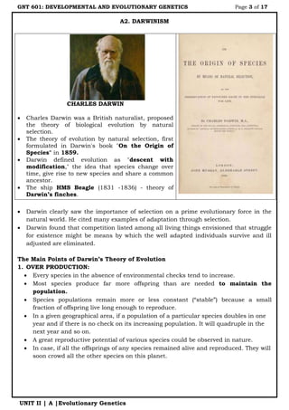 GNT 601: DEVELOPMENTAL AND EVOLUTIONARY GENETICS Page 3 of 17
UNIT II | A |Evolutionary Genetics
A2. DARWINISM
CHARLES DARWIN
 Charles Darwin was a British naturalist, proposed
the theory of biological evolution by natural
selection.
 The theory of evolution by natural selection, first
formulated in Darwin's book "On the Origin of
Species" in 1859.
 Darwin defined evolution as "descent with
modification," the idea that species change over
time, give rise to new species and share a common
ancestor.
 The ship HMS Beagle (1831 -1836) - theory of
Darwin’s finches.
 Darwin clearly saw the importance of selection on a prime evolutionary force in the
natural world. He cited many examples of adaptation through selection.
 Darwin found that competition listed among all living things envisioned that struggle
for existence might be means by which the well adapted individuals survive and ill
adjusted are eliminated.
The Main Points of Darwin’s Theory of Evolution
1. OVER PRODUCTION:
 Every species in the absence of environmental checks tend to increase.
 Most species produce far more offspring than are needed to maintain the
population.
 Species populations remain more or less constant (“stable”) because a small
fraction of offspring live long enough to reproduce.
 In a given geographical area, if a population of a particular species doubles in one
year and if there is no check on its increasing population. It will quadruple in the
next year and so on.
 A great reproductive potential of various species could be observed in nature.
 In case, if all the offsprings of any species remained alive and reproduced. They will
soon crowd all the other species on this planet.
 