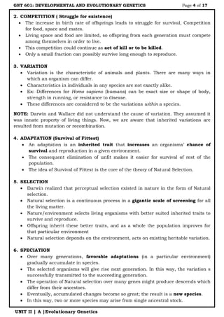 GNT 601: DEVELOPMENTAL AND EVOLUTIONARY GENETICS Page 4 of 17
UNIT II | A |Evolutionary Genetics
2. COMPETITION ( Struggle for existence)
 The increase in birth rate of offsprings leads to struggle for survival, Competition
for food, space and mates.
 Living space and food are limited, so offspring from each generation must compete
among themselves in order to live.
 This competition could continue as act of kill or to be killed.
 Only a small fraction can possibly survive long enough to reproduce.
3. VARIATION
 Variation is the characteristic of animals and plants. There are many ways in
which an organism can differ.
 Characteristics in individuals in any species are not exactly alike.
 Ex: Differences for Homo sapiens (humans) can be exact size or shape of body,
strength in running, or resistance to disease.
 These differences are considered to be the variations within a species.
NOTE: Darwin and Wallace did not understand the cause of variation. They assumed it
was innate property of living things. Now, we are aware that inherited variations are
resulted from mutation or recombination.
4. ADAPTATION (Survival of Fittest)
 An adaptation is an inherited trait that increases an organisms‟ chance of
survival and reproduction in a given environment.
 The consequent elimination of unfit makes it easier for survival of rest of the
population.
 The idea of Survival of Fittest is the core of the theory of Natural Selection.
5. SELECTION
 Darwin realized that perceptual selection existed in nature in the form of Natural
selection.
 Natural selection is a continuous process in a gigantic scale of screening for all
the living matter.
 Nature/environment selects living organisms with better suited inherited traits to
survive and reproduce.
 Offspring inherit these better traits, and as a whole the population improves for
that particular environment
 Natural selection depends on the environment, acts on existing heritable variation.
6. SPECIATION
 Over many generations, favorable adaptations (in a particular environment)
gradually accumulate in species.
 The selected organisms will give rise next generation. In this way, the variation s
successfully transmitted to the succeeding generation.
 The operation of Natural selection over many genes might produce descends which
differ from their ancestors.
 Eventually, accumulated changes become so great; the result is a new species.
 In this way, two or more species may arise from single ancestral stock.
 