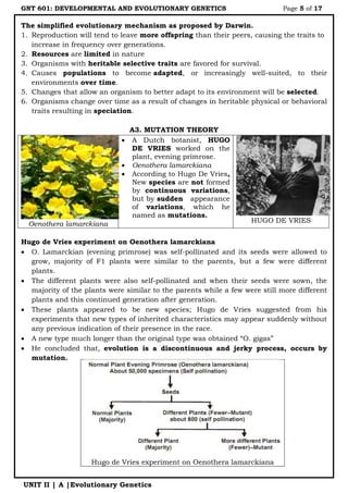 GNT 601: DEVELOPMENTAL AND EVOLUTIONARY GENETICS Page 5 of 17
UNIT II | A |Evolutionary Genetics
The simplified evolutionary mechanism as proposed by Darwin.
1. Reproduction will tend to leave more offspring than their peers, causing the traits to
increase in frequency over generations.
2. Resources are limited in nature
3. Organisms with heritable selective traits are favored for survival.
4. Causes populations to become adapted, or increasingly well-suited, to their
environments over time.
5. Changes that allow an organism to better adapt to its environment will be selected.
6. Organisms change over time as a result of changes in heritable physical or behavioral
traits resulting in speciation.
A3. MUTATION THEORY
Oenothera lamarckiana
 A Dutch botanist, HUGO
DE VRIES worked on the
plant, evening primrose.
 Oenothera lamarckiana
 According to Hugo De Vries,
New species are not formed
by continuous variations,
but by sudden appearance
of variations, which he
named as mutations.
HUGO DE VRIES
Hugo de Vries experiment on Oenothera lamarckiana
 O. Lamarckian (evening primrose) was self-pollinated and its seeds were allowed to
grow, majority of F1 plants were similar to the parents, but a few were different
plants.
 The different plants were also self-pollinated and when their seeds were sown, the
majority of the plants were similar to the parents while a few were still more different
plants and this continued generation after generation.
 These plants appeared to be new species; Hugo de Vries suggested from his
experiments that new types of inherited characteristics may appear suddenly without
any previous indication of their presence in the race.
 A new type much longer than the original type was obtained “O. gigas”
 He concluded that, evolution is a discontinuous and jerky process, occurs by
mutation.
Hugo de Vries experiment on Oenothera lamarckiana
 