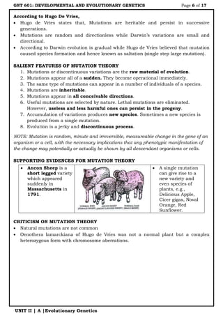 GNT 601: DEVELOPMENTAL AND EVOLUTIONARY GENETICS Page 6 of 17
UNIT II | A |Evolutionary Genetics
According to Hugo De Vries,
 Hugo de Vries states that, Mutations are heritable and persist in successive
generations.
 Mutations are random and directionless while Darwin‟s variations are small and
directional.
 According to Darwin evolution is gradual while Hugo de Vries believed that mutation
caused species formation and hence known as saltation (single step large mutation).
SALIENT FEATURES OF MUTATION THEORY
1. Mutations or discontinuous variations are the raw material of evolution.
2. Mutations appear all of a sudden. They become operational immediately.
3. The same type of mutations can appear in a number of individuals of a species.
4. Mutations are inheritable.
5. Mutations appear in all conceivable directions.
6. Useful mutations are selected by nature. Lethal mutations are eliminated.
However, useless and less harmful ones can persist in the progeny.
7. Accumulation of variations produces new species. Sometimes a new species is
produced from a single mutation.
8. Evolution is a jerky and discontinuous process.
NOTE: Mutation is random, minute and irreversible, measureable change in the gene of an
organism or a cell, with the necessary implications that any phenotypic manifestation of
the change may potentially or actually be shown by all descendant organisms or cells.
SUPPORTING EVIDENCES FOR MUTATION THEORY
CRITICISM ON MUTATION THEORY
 Natural mutations are not common
 Oenothera lamarckiana of Hugo de Vries was not a normal plant but a complex
heterozygous form with chromosome aberrations.
 Ancon Sheep is a
short legged variety
which appeared
suddenly in
Massachusetts in
1791.
 A single mutation
can give rise to a
new variety and
even species of
plants, e.g.,
Delicious Apple,
Cicer gigas, Noval
Orange, Red
Sunflower.
 
