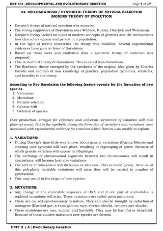 GNT 601: DEVELOPMENTAL AND EVOLUTIONARY GENETICS Page 7 of 17
UNIT II | A |Evolutionary Genetics
A4. NEO-DARWINISM / SYNTHETIC THEORY OF NATURAL SELECTION
(MODERN THEORY OF EVOLUTION)
 Darwin‟s theory of natural selection was accepted.
 The strong supporters of Darwinism were Wallace, Huxley, Haeckel, and Weismann.
 Darwin‟s theory lacked an input of modern concepts of genetics and the mechanisms
how characters appear and persist in a population.
 In the light of recent researches the theory was modified. Several experimental
evidences have gone in favor of Darwinism.
 Based on those facts and statistical data a synthetic theory of evolution was
proposed.
 This is modified theory of Darwinism. This is called Neo-Darwinism.
 The Synthetic theory emerged by the synthesis of the original idea given by Charles
Darwin and addition of new knowledge of genetics, population dynamics, statistics,
and heredity to the theory.
According to Neo-Darwinism the following factors operate for the formation of new
species.
1. Variations
2. Mutations
3. Natural selection
4. Genetic drift
5. Isolation of species.
Over production, struggle for existence and universal occurrence of variation will take
place as usual. But in the synthetic theory the formation of variations and mutations were
discussed with experimental evidence for evolution which Darwin was unable to explain.
1. VARIATIONS:
 During Darwin‟s time little was known about genetic variations (During Meiosis and
crossing over synapsis will take place, resulting in regrouping of genes. Because of
which genetic variation will appear in offsprings)
 The exchange of chromosomal segments between two chromosomes will result in
aberrations, will become heritable variations.
 The sets of chromosomes will increases or decrease. This is called ploidy. Because of
this polyploidy heritable variations will arise they will be carried to number of
generations.
 This may result in the origin of new species.
2. MUTATIONS:
 Any change in the nucleotide sequence of DNA and if one pair of nucleotides is
replaced mutations will arise. These mutations are called point mutations.
 These are caused spontaneously in nature. They can also be brought by induction of
mutagens (Mustard gas, x-rays, gamma rays, electric shocks, temperature shocks).
 These mutations are rare, sudden and heritable. They may be harmful or beneficial.
Because of these sudden mutations new species are formed.
 