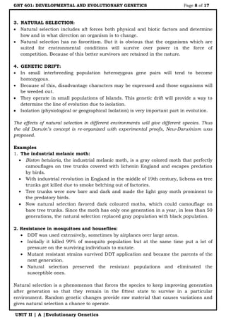 GNT 601: DEVELOPMENTAL AND EVOLUTIONARY GENETICS Page 8 of 17
UNIT II | A |Evolutionary Genetics
3. NATURAL SELECTION:
 Natural selection includes aft forces both physical and biotic factors and determine
how and in what direction an organism is to change.
 Natural selection has no favoritism. But it is obvious that the organisms which are
suited for environmental conditions will survive over power in the force of
competition. Because of this better survivors are retained in the nature.
4. GENETIC DRIFT:
 In small interbreeding population heterozygous gene pairs will tend to become
homozygous.
 Because of this, disadvantage characters may be expressed and those organisms will
be weeded out.
 They operate in small populations of Islands. This genetic drift will provide a way to
determine the line of evolution due to isolation.
 Isolation (physiological or geographical Isolation) is very important part in evolution.
The effects of natural selection in different environments will give different species. Thus
the old Darwin’s concept is re-organized with experimental proofs, New-Darwinism was
proposed.
Examples
1. The industrial melanic moth:
 Biston betularia, the industrial melanic moth, is a gray colored moth that perfectly
camouflages on tree trunks covered with lichenin England and escapes predation
by birds.
 With industrial revolution in England in the middle of 19th century, lichens on tree
trunks got killed due to smoke belching out of factories.
 Tree trunks were now bare and dark and made the light gray moth prominent to
the predatory birds.
 Now natural selection favored dark coloured moths, which could camouflage on
bare tree trunks. Since the moth has only one generation in a year, in less than 50
generations, the natural selection replaced gray population with black population.
2. Resistance in mosquitoes and houseflies:
 DDT was used extensively, sometimes by airplanes over large areas.
 Initially it killed 99% of mosquito population but at the same time put a lot of
pressure on the surviving individuals to mutate.
 Mutant resistant strains survived DDT application and became the parents of the
next generation.
 Natural selection preserved the resistant populations and eliminated the
susceptible ones.
Natural selection is a phenomenon that forces the species to keep improving generation
after generation so that they remain in the fittest state to survive in a particular
environment. Random genetic changes provide raw material that causes variations and
gives natural selection a chance to operate.
 