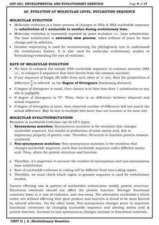 GNT 601: DEVELOPMENTAL AND EVOLUTIONARY GENETICS Page 9 of 17
UNIT II | A |Evolutionary Genetics
A5. EVOLUTION AT MOLECULAR LEVEL: NUCLEOTIDE SEQUENCE
MOLECULAR EVOLUTION
 Molecular evolution is a basic process of changes in DNA & RNA nucleotide sequence
by substitution of 1 nucleotide to another during evolutionary time.
 Molecular evolution is commonly reported by point mutation i.e., base substitution.
The base substitution is extremely slow process, takes millions of years for base
change and its selection.
 Genome sequencing is used for reconstructing the phylogenetic tree to understand
the evolutionary history. It is also used for molecular evolutionary studies in
formulating/estimating the rate of evolution.
RATE OF MOLECULAR EVOLUTION
 We have to compare the sample DNA nucleotide sequence to common ancestor DNA
i.e., to compare 2 sequences that have decent from the common ancestor.
 If any sequence of length (N) differ from each other at „n‟ site, then the proportions of
difference is referred as the Degree of Divergence (haemming distance)
 If degree of divergence is small, then chance is to have less than 1 substitution at any
site is negligible.
 If degree of divergence is “0”. Then, there is no difference between observed and
actual sequence.
 If degree of divergence is more, then observed number of difference will not match the
actual difference. May be due to multiple hits (more than one mutation at the same site)
MOLECULAR EVOLUTIONMUTATIONS
Mutation in nucleotide evolution can be off 2 types;
1. Synonymous mutation: Synonymous mutation is the mutation that changes
nucleotide sequence, but results in production of same amino acid, due to
degeneracy property of genetic code. Therefore, Structure or function protein remains
unaltered.
2. Non-synonymous mutation: Non-synonymous mutation is the mutation that
changes nucleotide sequence, such that nucleotide sequence codes different amino
acid. Thus, alters the protein structure and function.
 Therefore, it‟s important to account the number of synonymous and non-synonymous
base substitution.
 Rate of nucleotide evolution in coding will be different from non-coding region.
 Therefore, we must check which region in genome sequence is used for evolutionary
studies.
Factors effecting rate & pattern of nucleotides substitution modify protein structure.
Structural constrain should not affect the protein function. Stronger functional
constrain lower is it rate of evolution, and vice-versa. The alternative nucleotide‟s which
evolve site without affecting their gene product and function is found to be more favored
by natural selection. On the other hand, Non-synonymous changes prove to improvise
functional constrains by changing nucleotide sequence and altering amino acid &
protein function. Increase in non-synonymous changes increase in functional constrain.
 
