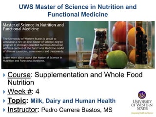 UWS Master of Science in Nutrition and
           Functional Medicine




 Course: Supplementation and Whole Food
  Nutrition
 Week #: 4
 Topic: Milk, Dairy and Human Health
 Instructor: Pedro Carrera Bastos, MS
 
