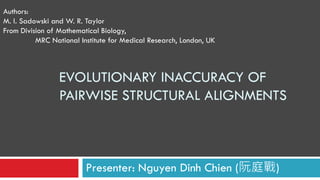 EVOLUTIONARY INACCURACY OF
PAIRWISE STRUCTURAL ALIGNMENTS
Presenter: Nguyen Dinh Chien (阮庭戰)
Authors:
M. I. Sadowski and W. R. Taylor
From Division of Mathematical Biology,
MRC National Institute for Medical Research, London, UK
 