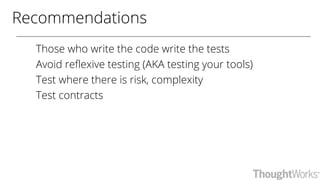 Recommendations
Those who write the code write the tests
Avoid reflexive testing (AKA testing your tools)
Test where there is risk, complexity
Test contracts
 
