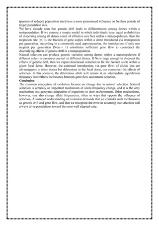 (periods of reduced population size) have a more pronounced influence on Ne than periods of
larger population size.
We have already seen that genetic drift leads to differentiation among demes within a
metapopulation. If we assume a simple model in which individuals have equal probabilities
of dispersing among all demes (each of effective size Ne) within a metapopulation, then the
migration rate (m) is the fraction of gene copies within a deme introduced via immigration
per generation. According to a commonly used approximation, the introduction of only one
migrant per generation (Nem = 1) constitutes sufficient gene flow to counteract the
diversifying effects of genetic drift in a metapopulation.
Natural selection can produce genetic variation among demes within a metapopulation if
different selective pressures prevail in different demes. If Ne is large enough to discount the
effects of genetic drift, then we expect directional selection to fix the favored allele within a
given focal deme. However, the continual introduction, via gene flow, of alleles that are
advantageous in other demes but deleterious in the focal deme, can counteract the effects of
selection. In this scenario, the deleterious allele will remain at an intermediate equilibrium
frequency that reflects the balance between gene flow and natural selection.
Conclusion
The common conception of evolution focuses on change due to natural selection. Natural
selection is certainly an important mechanism of allele-frequency change, and it is the only
mechanism that generates adaptation of organisms to their environments. Other mechanisms,
however, can also change allele frequencies, often in ways that oppose the influence of
selection. A nuanced understanding of evolution demands that we consider such mechanisms
as genetic drift and gene flow, and that we recognize the error in assuming that selection will
always drive populations toward the most well adapted state.
 