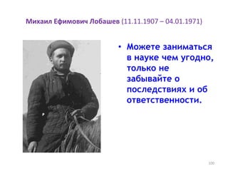 Михаил Ефимович Лобашев (11.11.1907 – 04.01.1971)
• Можете заниматься
в науке чем угодно,
только не
забывайте о
последствиях и об
ответственности.
100
 