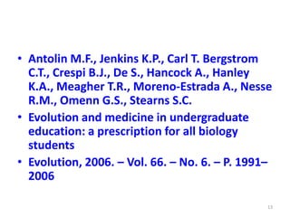 • Antolin M.F., Jenkins K.P., Carl T. Bergstrom
C.T., Crespi B.J., De S., Hancock A., Hanley
K.A., Meagher T.R., Moreno-Estrada A., Nesse
R.M., Omenn G.S., Stearns S.C.
• Evolution and medicine in undergraduate
education: a prescription for all biology
students
• Evolution, 2006. – Vol. 66. – No. 6. – P. 1991–
2006
13
 