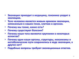 • Эволюция приходит в медицину, геномика уходит в
эволюцию.
• Тело человека является живым архивом эволюции,
записанным в наших генах, клетках и органах.
• Почему мы такие, какие есть?
• Почему существуют болезни?
• Почему наши тела являются хрупкими в некоторых
аспектах?
• Почему одни наши органы, структуры, механизмы и
метаболические пути сохранились в ходе эволюции, а
другие нет?
• Подобные вопросы требуют эволюционных ответов.
16
 