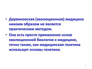 • Дарвиновская (эволюционная) медицина
никоим образом не является
практическим методом.
• Она есть просто применение основ
эволюционной биологии к медицине,
точно также, как медицинская генетика
использует основы генетики.
17
 
