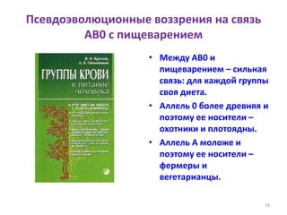 Псевдоэволюционные воззрения на связь
AB0 с пищеварением
• Между AB0 и
пищеварением – сильная
связь: для каждой группы
своя диета.
• Аллель 0 более древняя и
поэтому ее носители –
охотники и плотоядны.
• Аллель A моложе и
поэтому ее носители –
фермеры и
вегетарианцы.
18
 