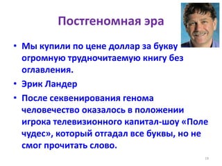 Постгеномная эра
• Мы купили по цене доллар за букву
огромную трудночитаемую книгу без
оглавления.
• Эрик Ландер
• После секвенирования генома
человечество оказалось в положении
игрока телевизионного капитал-шоу «Поле
чудес», который отгадал все буквы, но не
смог прочитать слово.
19
 