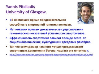 Yannis Pitsiladis
University of Glasgow.
• «В настоящее время предсказательная
способность спортивной генетики нулевая.
• Нет никаких прямых доказательств существования
генетических показателей успешности спортсменов.
• Эффективность спортсмена зависит прежде всего от
социоэкономических, культурных и средовых факторов.
• Так что секундомер намного лучше предсказывает
спортивные достижения бегуна, чем вся эта генетика».
• http://news.menshealth.com/why-kenyans-keep-winning-marathons/2011/06/03/
23
 
