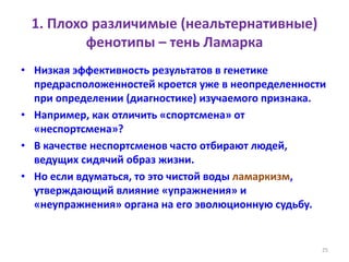 1. Плохо различимые (неальтернативные)
фенотипы – тень Ламарка
• Низкая эффективность результатов в генетике
предрасположенностей кроется уже в неопределенности
при определении (диагностике) изучаемого признака.
• Например, как отличить «спортсмена» от
«неспортсмена»?
• В качестве неспортсменов часто отбирают людей,
ведущих сидячий образ жизни.
• Но если вдуматься, то это чистой воды ламаркизм,
утверждающий влияние «упражнения» и
«неупражнения» органа на его эволюционную судьбу.
25
 