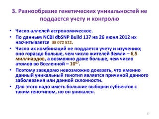 3. Разнообразие генетических уникальностей не
поддается учету и контролю
• Число аллелей астрономическое.
• По данным NCBI dbSNP Build 137 на 26 июня 2012 их
насчитывается 38 072 522.
• Число их комбинаций не поддается учету и изучению;
оно гораздо больше, чем число жителей Земли – 6,5
миллиардов, а возможно даже больше, чем число
атомов во Вселенной – 1067.
• Поэтому заведомо невозможно доказать, что именно
данный уникальный генотип является причиной данного
заболевания или данной склонности.
• Для этого надо иметь большие выборки субъектов с
таким генотипом, но он уникален.
27
 