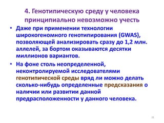 4. Генотипическую среду у человека
принципиально невозможно учесть
• Даже при применении технологии
широкогеномного генотипирования (GWAS),
позволяющей анализировать сразу до 1,2 млн.
аллелей, за бортом оказываются десятки
миллионов вариантов.
• На фоне столь неопределенной,
неконтролируемой исследователями
генотипической среды вряд ли можно делать
сколько-нибудь определенные предсказания о
наличии или развитии данной
предрасположенности у данного человека.
31
 