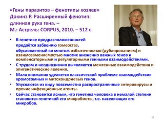 «Гены паразитов – фенотипы хозяев»
Докинз Р. Расширенный фенотип:
длинная рука гена. –
М.: Астрель: CORPUS, 2010. – 512 с.
• В генетике предрасположенностей
предаётся забвению гомеостаз,
обусловленный во многом избыточностью (дублированием) и
взаимозаменяемостью многих жизненно важных генов и
компенсаторными и регуляторными генными взаимодействиями.
• С трудом и неоднозначно выявляются межгенные взаимодействия и
эпигенетические явления.
• Мало внимания уделяется классической проблеме взаимодействия
хромосомных и митохондриевых генов.
• Упускаются из виду повсеместно распространенные энтеровирусы и
прочие инфекционные агенты.
• Сейчас становится ясным, что генетика человека в немалой степени
становится генетикой его микробиоты, т.е. населяющих его
микробов.
33
 