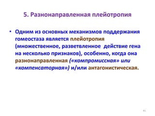 5. Разнонаправленная плейотропия
• Одним из основных механизмов поддержания
гомеостаза является плейотропия
(множественное, разветвленное действие гена
на несколько признаков), особенно, когда она
разнонаправленная («компромиссная» или
«компенсаторная») и/или антагонистическая.
41
 