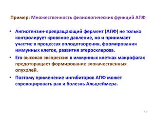 Пример: Множественность физиологических функций АПФ
• Ангиотензин-превращающий фермент (АПФ) не только
контролирует кровяное давление, но и принимает
участие в процессах оплодотворения, формирования
иммунных клеток, развития атеросклероза.
• Его высокая экспрессия в иммунных клетках макрофагах
предотвращает формирование злокачественных
опухолей.
• Поэтому применение ингибиторов АПФ может
спровоцировать рак и болезнь Альцгеймера.
42
 