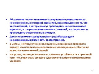 • Абсолютное число синонимичных вариантов превышает число
несинонимичных (миссенс) вариантов, несмотря даже на то, что
число позиций, в которых могут происходить несинонимичные
варианты, в три раза превышает число позиций, в которых могут
происходить синонимичные мутации.
• Доля синонимичных вариантов в 4 раза больше доли
несинонимичных: 80% и 20%, соответственно.
• В целом, нейтралистские эволюционные воззрения приводят к
выводу, что исторические адаптивные эволюционные события не
являются источником болезней.
• Напротив, эволюция является источником устойчивости и причиной
того, что люди столь успешно существуют в широко изменяющихся
условиях.
47
 