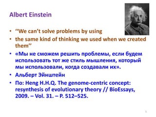 Albert Einstein
• ‘‘We can’t solve problems by using
• the same kind of thinking we used when we created
them’’
• «Мы не сможем решить проблемы, если будем
использовать тот же стиль мышления, который
мы использовали, когда создавали их».
• Альберт Эйнштейн
• По: Heng H.H.Q. The genome-centric concept:
resynthesis of evolutionary theory // BioEssays,
2009. – Vol. 31. – P. 512–525.
5
 