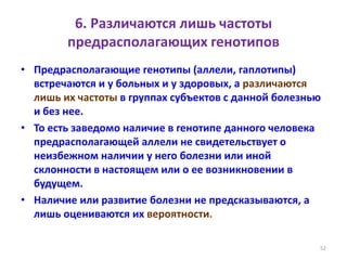 6. Различаются лишь частоты
предрасполагающих генотипов
• Предрасполагающие генотипы (аллели, гаплотипы)
встречаются и у больных и у здоровых, а различаются
лишь их частоты в группах субъектов с данной болезнью
и без нее.
• То есть заведомо наличие в генотипе данного человека
предрасполагающей аллели не свидетельствует о
неизбежном наличии у него болезни или иной
склонности в настоящем или о ее возникновении в
будущем.
• Наличие или развитие болезни не предсказываются, а
лишь оцениваются их вероятности.
52
 