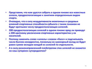 • Представим, что нам удастся собрать в одном геноме все известные
аллели, предрасполагающие к занятиям определенным видом
спорта.
• Очевидно, что в силу неаддитивности межгенных и средовых
влияний спортивные способности субъекта с таким геномом не
будут кратными числу предрасполагающих аллелей.
• 200 предрасполагающих аллелей в одном геноме вряд ли приведут
к 200-кратному увеличению спортивных характеристик у их
носителей.
• Поэтому заменять слово «аллель» словом «балл» и подсчитывать
число баллов некорректно, поскольку их суммарный вклад не будет
равен сумме вкладов каждой из аллелей по отдельности.
• А в силу разнонаправленной плейотропии этих аллелей не окажется
ли наш супермен суперидиотом?
56
 