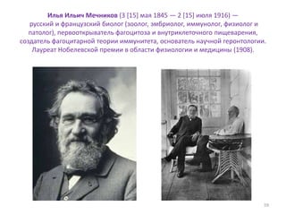 Илья Ильич Мечников (3 [15] мая 1845 — 2 [15] июля 1916) —
русский и французский биолог (зоолог, эмбриолог, иммунолог, физиолог и
патолог), первооткрыватель фагоцитоза и внутриклеточного пищеварения,
создатель фагоцитарной теории иммунитета, основатель научной геронтологии.
Лауреат Нобелевской премии в области физиологии и медицины (1908).
59
 