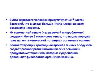 • В ЖКТ взрослого человека присутствуют 1014 клеток
бактерий, что в 10 раз больше числа клеток во всем
организме человека.
• Их совместный геном (называемый микробиомом)
содержит более 5 миллионов генов, что на два порядка
превышает генетический потенциал организма хозяина.
• Соответствующий громадный арсенал генных продуктов
создает разнообразие биохимических реакция и
продуктов метаболизма, которые существенно
дополняют физиологию организма хозяина.
60
 