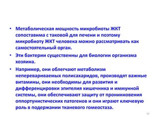 • Метаболическая мощность микробиоты ЖКТ
сопоставима с таковой для печени и поэтому
микробиоту ЖКТ человека можно рассматривать как
самостоятельный орган.
• Эти бактерии существенны для биологии организма
хозяина.
• Например, они облегчают метаболизм
неперевариваемых полисахаридов, производят важные
витамины, они необходимы для развития и
дифференцировки эпителия кишечника и иммунной
системы, они обеспечивают защиту от проникновения
оппортунистических патогенов и они играют ключевую
роль в подержании тканевого гомеостаза.
62
 
