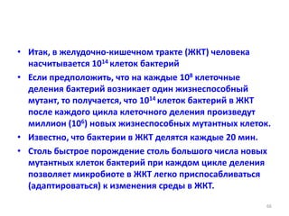 • Итак, в желудочно-кишечном тракте (ЖКТ) человека
насчитывается 1014 клеток бактерий
• Если предположить, что на каждые 108 клеточные
деления бактерий возникает один жизнеспособный
мутант, то получается, что 1014 клеток бактерий в ЖКТ
после каждого цикла клеточного деления произведут
миллион (106) новых жизнеспособных мутантных клеток.
• Известно, что бактерии в ЖКТ делятся каждые 20 мин.
• Столь быстрое порождение столь большого числа новых
мутантных клеток бактерий при каждом цикле деления
позволяет микробиоте в ЖКТ легко приспосабливаться
(адаптироваться) к изменения среды в ЖКТ.
66
 