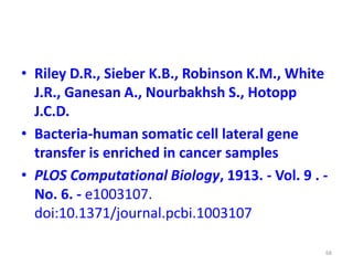 • Riley D.R., Sieber K.B., Robinson K.M., White
J.R., Ganesan A., Nourbakhsh S., Hotopp
J.C.D.
• Bacteria-human somatic cell lateral gene
transfer is enriched in cancer samples
• PLOS Computational Biology, 1913. - Vol. 9 . -
No. 6. - e1003107.
doi:10.1371/journal.pcbi.1003107
68
 