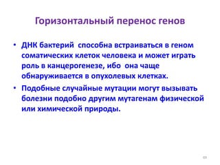 Горизонтальный перенос генов
• ДНК бактерий способна встраиваться в геном
соматических клеток человека и может играть
роль в канцерогенезе, ибо она чаще
обнаруживается в опухолевых клетках.
• Подобные случайные мутации могут вызывать
болезни подобно другим мутагенам физической
или химической природы.
69
 