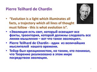 Pierre Teilhard de Chardin
• “Evolution is a light which illuminates all
facts, a trajectory which all lines of thought
must follow - this is what evolution is”.
• «Эволюция есть свет, который освещает все
факты, траектория, которой должны следовать все
линии мышления – вот что такое эволюция».
• Pierre Teilhard de Chardin - один из величайших
мыслителей нашего времени.
• Тейар был креационистом, но таким, кто понимал,
что Творение реализовано в этом мире
посредством эволюции.
7
 