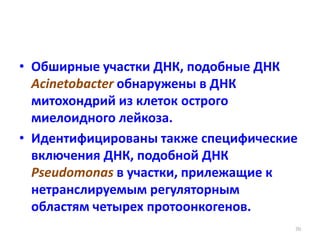 • Обширные участки ДНК, подобные ДНК
Acinetobacter обнаружены в ДНК
митохондрий из клеток острого
миелоидного лейкоза.
• Идентифицированы также специфические
включения ДНК, подобной ДНК
Pseudomonas в участки, прилежащие к
нетранслируемым регуляторным
областям четырех протоонкогенов.
70
 