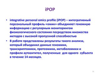 iPOP
• integrative personal omics proﬁle (iPOP) – интегративный
персональный профиль «омик» объединяет геномную
информацию с регулярным мониторингом
физиологического состояния посредством множества
методов с высокой пропускной способностью
• В работе представлены результаты такого анализа,
который объединил данные геномики,
транскриптомики, протеомики, метаболомики и
профили аутоантител, полученные для одного субъекта
в течение 14 месяцев.
75
 