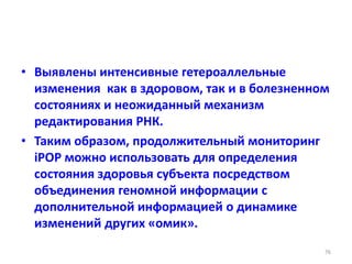 • Выявлены интенсивные гетероаллельные
изменения как в здоровом, так и в болезненном
состояниях и неожиданный механизм
редактирования РНК.
• Таким образом, продолжительный мониторинг
iPOP можно использовать для определения
состояния здоровья субъекта посредством
объединения геномной информации с
дополнительной информацией о динамике
изменений других «омик».
76
 