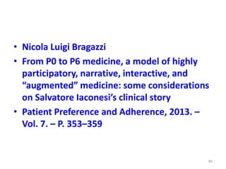 • Nicola Luigi Bragazzi
• From P0 to P6 medicine, a model of highly
participatory, narrative, interactive, and
“augmented” medicine: some considerations
on Salvatore Iaconesi’s clinical story
• Patient Preference and Adherence, 2013. –
Vol. 7. – P. 353–359
86
 