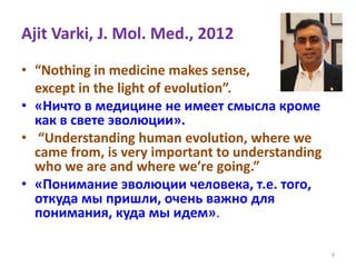 Ajit Varki, J. Mol. Med., 2012
• “Nothing in medicine makes sense,
except in the light of evolution”.
• «Ничто в медицине не имеет смысла кроме
как в свете эволюции».
• “Understanding human evolution, where we
came from, is very important to understanding
who we are and where we’re going.”
• «Понимание эволюции человека, т.е. того,
откуда мы пришли, очень важно для
понимания, куда мы идем».
9
 